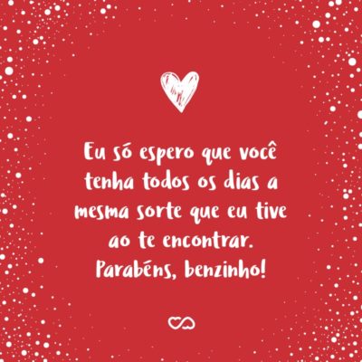 Frase de Amor - Você é o meu trevo de quatro folhas, coisa rara, amuleto da sorte. Eu só espero que você tenha todos os dias a mesma sorte que eu tive ao te encontrar. Parabéns, benzinho!