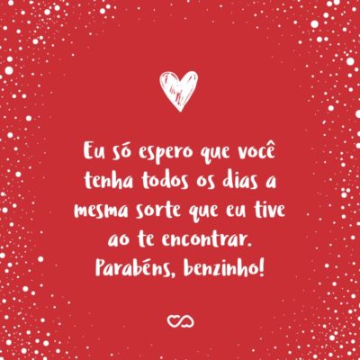 Frase de Amor - Você é o meu trevo de quatro folhas, coisa rara, amuleto da sorte. Eu só espero que você tenha todos os dias a mesma sorte que eu tive ao te encontrar. Parabéns, benzinho!