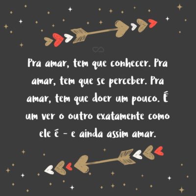 Frase de Amor - Pra amar, tem que conhecer. Pra amar, tem que se perceber. Pra amar, tem que doer um pouco. Porque dói, é uma descoberta, é uma mudança, é um se ver no outro, é um ver o outro exatamente como ele é – e ainda assim amar.