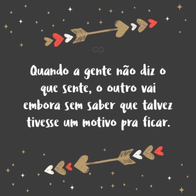 Frase de Amor - Quando a gente não diz o que sente, o outro vai embora sem saber que talvez tivesse um motivo pra ficar.