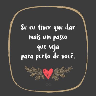 Frase de Amor - Se eu tiver que dar mais um passo que seja para perto de você.