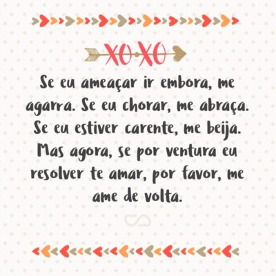 Frase de Amor - Se eu ameaçar ir embora, me agarra. Se eu chorar, me abraça. Se eu estiver carente, me beija. Se eu gritar, me cala. Se eu estiver doente, me cuida. Se eu estiver magoado, me consola. Se eu estiver com frio, me esquenta. Mas agora, se por ventura eu resolver te amar, por favor, me ame...