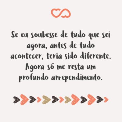 Frase de Amor - Se eu soubesse de tudo que sei agora, antes de tudo acontecer, teria sido diferente. Agora só me resta um profundo arrependimento.