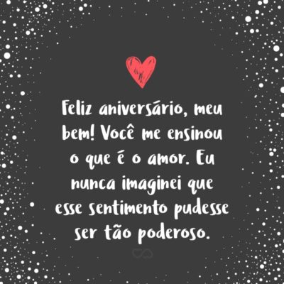 Frase de Amor - Feliz aniversário, meu bem! Você me ensinou o que é o amor. Eu nunca imaginei que esse sentimento pudesse ser tão poderoso. Mas agora eu sei, porque você me dá o privilégio de o conhecer do seu lado.