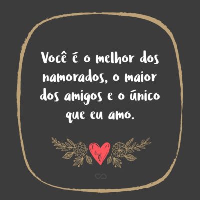 Frase de Amor - Você é o melhor dos namorados, o maior dos amigos e o único que eu amo.