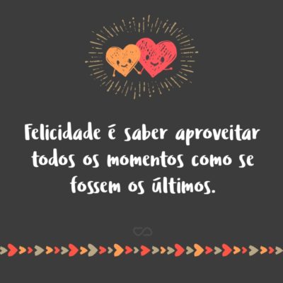 Frase de Amor - Felicidade é saber aproveitar todos os momentos como se fossem os últimos.