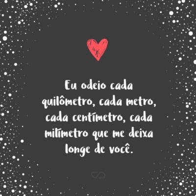 Frase de Amor - Eu odeio cada quilômetro, cada metro, cada centímetro, cada milímetro que me deixa longe de você.