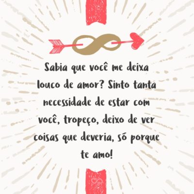 Frase de Amor - Sabia que você me deixa louco de amor? Sinto tanta necessidade de estar com você, que fica difícil fazer qualquer tipo de atividade, seja estudar ou trabalhar, quando me descuido – tropeço, deixo de ver coisas que deveria, só porque te amo!