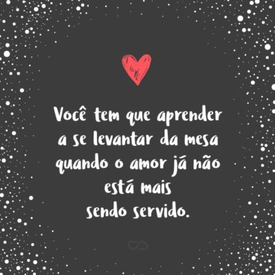 Frase de Amor - Você tem que aprender a se levantar da mesa quando o amor já não está mais sendo servido.