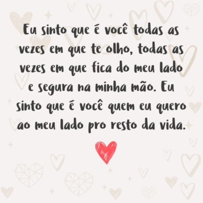 Eu sinto que é você todas as vezes em que te olho, todas as vezes em que fica do meu lado e segura na minha mão. Eu sinto que é você quem eu quero ao meu lado pro resto da vida.