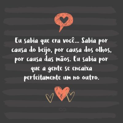 Frase de Amor - Eu sabia que era você… Sabia por causa do beijo, por causa dos olhos, por causa das mãos. Eu sabia por que a gente se encaixa perfeitamente um no outro.