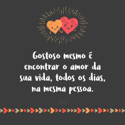 Gostoso mesmo é encontrar o amor da sua vida, todos os dias, na mesma pessoa.