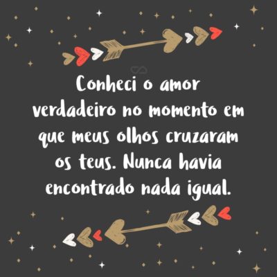 Frase de Amor - Conheci o amor verdadeiro no momento em que meus olhos cruzaram os teus. Nunca havia encontrado nada igual.