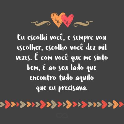 Frase de Amor - Eu escolhi você, e sempre vou escolher, escolho você dez mil vezes. É com você que me sinto bem, é ao seu lado que encontro tudo aquilo que eu precisava, aquilo que me faltava e o que eu não imaginaria ter. Te quero muito mais que você possa imaginar, algo que não consigo explicar, apenas...