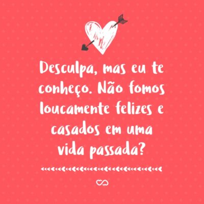 Frase de Amor - Desculpa, mas eu te conheço. Não fomos loucamente felizes e casados em uma vida passada?