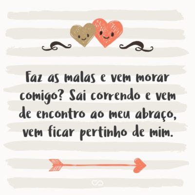 Frase de Amor - Faz as malas e vem morar comigo? Sai correndo e vem de encontro ao meu abraço, vem ficar pertinho de mim. Eu prometo te fazer feliz, prometo te proteger e te aquecer nas noites frias, prometo te fazer carinho até você pegar no sono e te acordar enchendo de beijos, prometo estar sempre te mimando...