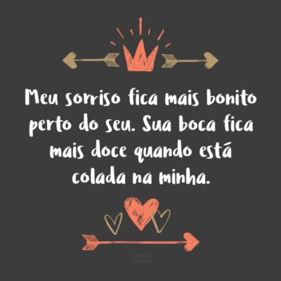 Frase de Amor - Meu sorriso fica mais bonito perto do seu. Sua boca fica mais doce quando está colada na minha. Seus braços ficam mais quentes quando estão me envolvendo em seu abraço. Meus sorrisos ficam alegres quando é você que o motiva. Meu eu, sem você, não existe.