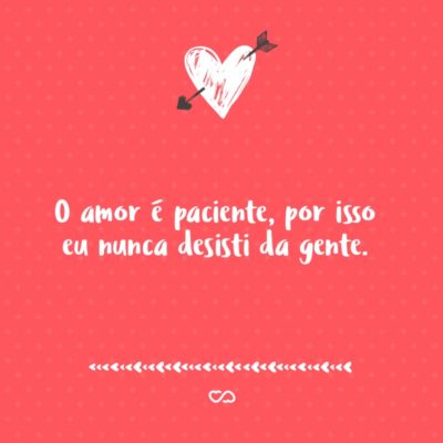 O amor é paciente, por isso eu nunca desisti da gente.