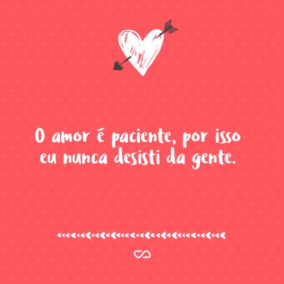 O amor é paciente, por isso eu nunca desisti da gente.