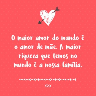 Frase de Amor - O maior amor do mundo é o amor de mãe. A maior riqueza que temos no mundo é a nossa família.