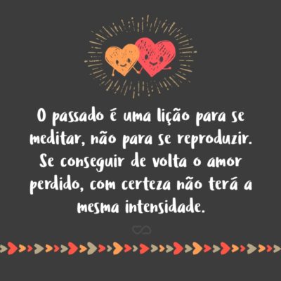 Frase de Amor - O passado é uma lição para se meditar, não para se reproduzir. Se conseguir de volta o amor perdido, com certeza não terá a mesma intensidade.