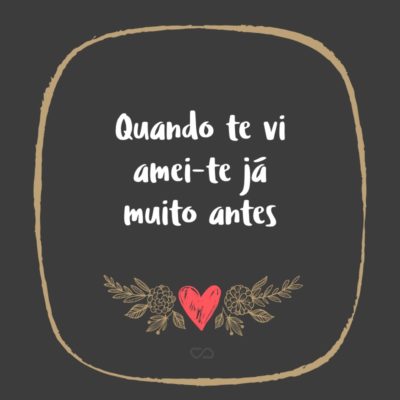 Frase de Amor - Quando te vi amei-te já muito antes Tornei a achar-te quando te encontrei Nasci pra ti antes de haver o mundo. Não há coisa feliz ou hora alegre Que eu tenha tido pela vida fora, Que o não fosse porque te previa, Porque dormias nela tu futuro.