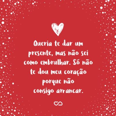 Frase de Amor - Queria te dar um presente, mas não sei como embrulhar. Só não te dou meu coração porque não consigo arrancar.