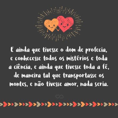 Frase de Amor - E ainda que tivesse o dom de profecia, e conhecesse todos os mistérios e toda a ciência, e ainda que tivesse toda a fé, de maneira tal que transportasse os montes, e não tivesse amor, nada seria. (1 Coríntios 13:2)