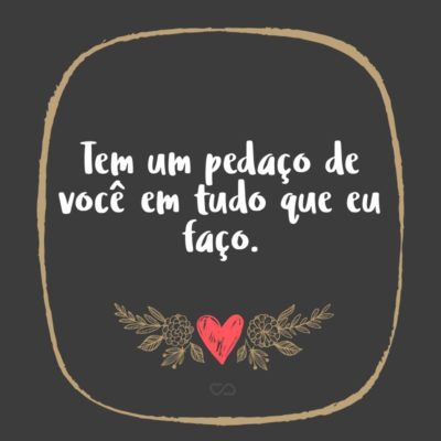 Frase de Amor - Tem um pedaço de você em tudo que eu faço.