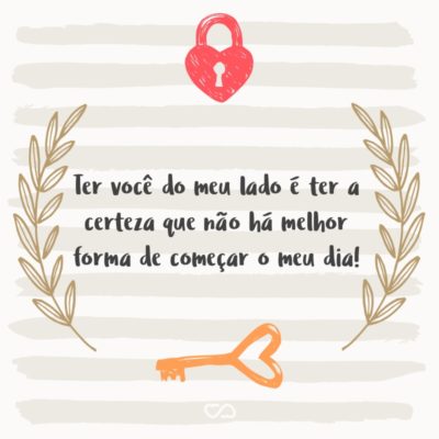 Frase de Amor - Ter você do meu lado é ter a certeza que não há melhor forma de começar o meu dia!