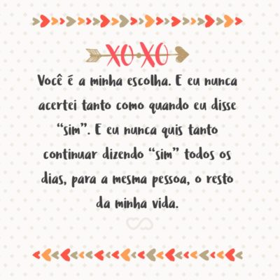 Você é a minha escolha. E eu nunca acertei tanto como quando eu disse “sim”. E eu nunca quis tanto continuar dizendo “sim” todos os dias, para a mesma pessoa, o resto da minha vida.