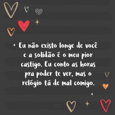 Frase de Amor - Eu não existo longe de você e a solidão é o meu pior castigo. Eu conto as horas pra poder te ver, mas o relógio tá de mal comigo.