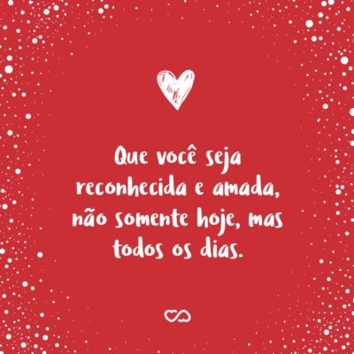 Frase de Amor - Que você seja reconhecida e amada, não somente hoje, mas todos os dias.