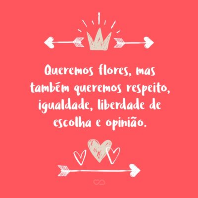 Frase de Amor - Queremos flores, mas também queremos respeito, igualdade, liberdade de escolha e opinião.