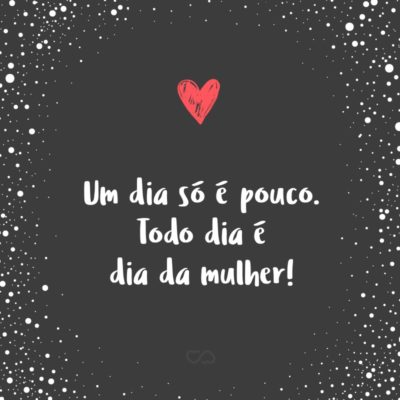 Frase de Amor - Um dia só é pouco. Todo dia é dia da mulher!