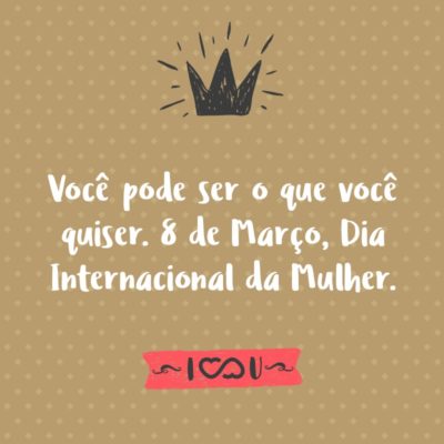 Frase de Amor - Você pode ser o que você quiser. 8 de Março, Dia Internacional da Mulher.