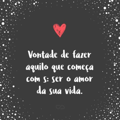 Frase de Amor - Vontade de fazer aquilo que começa com s: ser o amor da sua vida.