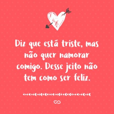 Frase de Amor - Diz que está triste, mas não quer namorar comigo. Desse jeito não tem como ser feliz.