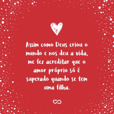 Frase de Amor - Assim como Deus criou o mundo e nos deu a vida, me fez acreditar que o amor próprio só é superado quando se tem uma filha, pois você é o que eu tenho de mais valioso.