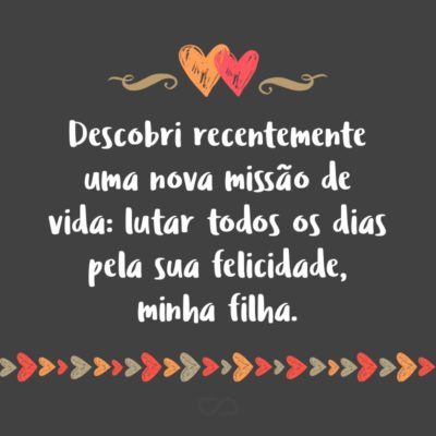 Frase de Amor - Descobri recentemente uma nova missão de vida: lutar todos os dias pela sua felicidade, minha filha.