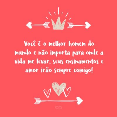 Frase de Amor - Você é o melhor homem do mundo e não importa para onde a vida me levar, seus ensinamentos e amor irão sempre comigo!