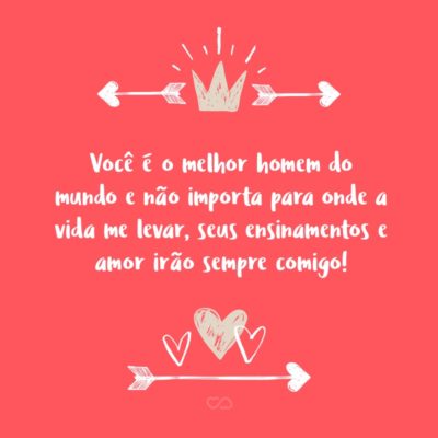 Frase de Amor - Você é o melhor homem do mundo e não importa para onde a vida me levar, seus ensinamentos e amor irão sempre comigo!