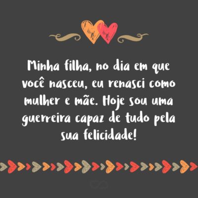 Frase de Amor - Minha filha, no dia em que você nasceu, eu renasci como mulher e mãe. Hoje sou uma guerreira capaz de tudo pela sua felicidade!