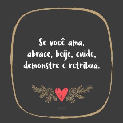 Frase de Amor - Se você ama, abrace, beije, cuide, demonstre e retribua.