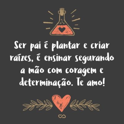 Frase de Amor - Ser pai é plantar e criar raízes, é ensinar segurando a mão com coragem e determinação. Te amo!