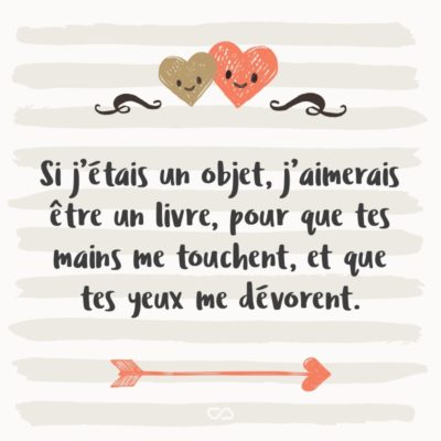 Frase de Amor - Si j’étais un objet, j’aimerais être un livre, pour que tes mains me touchent, et que tes yeux me dévorent. (Se eu fosse um objeto, eu seria um livro, de modo que suas mãos me tocassem, e os teus olhos me devorassem.)