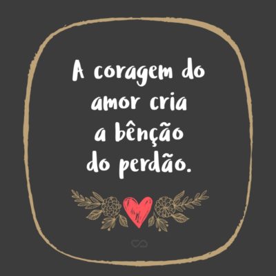 Frase de Amor - A coragem do amor cria a bênção do perdão.