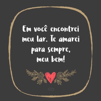 Frase de Amor - Em você encontrei meu lar. Te amarei para sempre, meu bem!