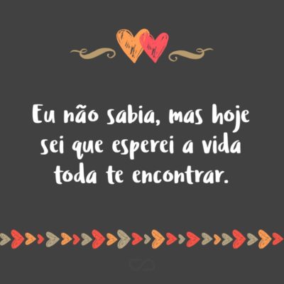 Frase de Amor - Eu não sabia, mas hoje sei que esperei a vida toda te encontrar.