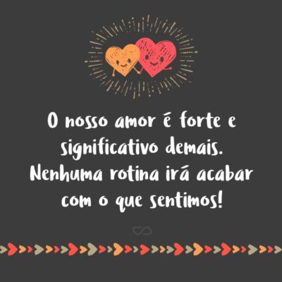 O nosso amor é forte e significativo demais. Nenhuma rotina irá acabar com o que sentimos!